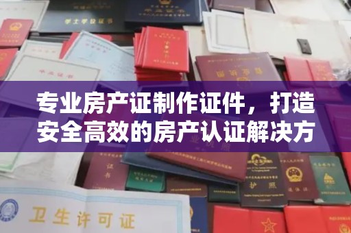 东辽专业房产证制作证件，打造安全高效的房产认证解决方案